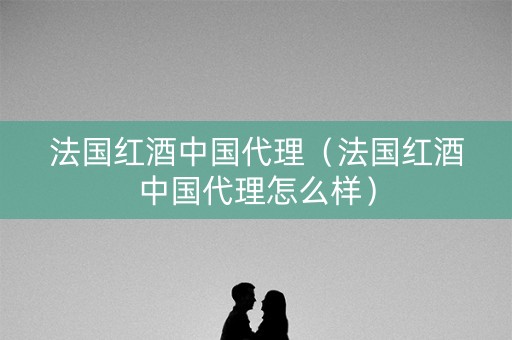 法国红酒中国代理（法国红酒中国代理怎么样）