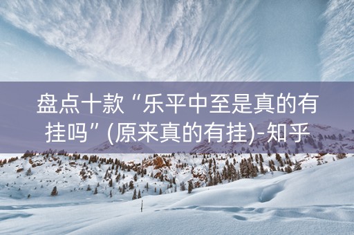 盘点十款“乐平中至是真的有挂吗”(原来真的有挂)-知乎