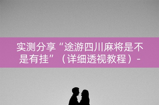 实测分享“途游四川麻将是不是有挂”（详细透视教程）-哔哩哔哩