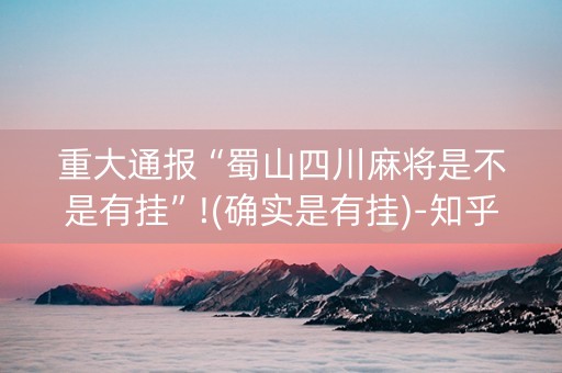 重大通报“蜀山四川麻将是不是有挂”!(确实是有挂)-知乎