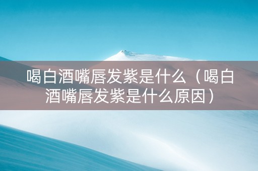 喝白酒嘴唇发紫是什么（喝白酒嘴唇发紫是什么原因）