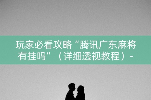 玩家必看攻略“腾讯广东麻将有挂吗”（详细透视教程）-哔哩哔哩