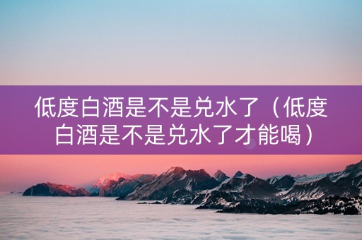 低度白酒是不是兑水了（低度白酒是不是兑水了才能喝）