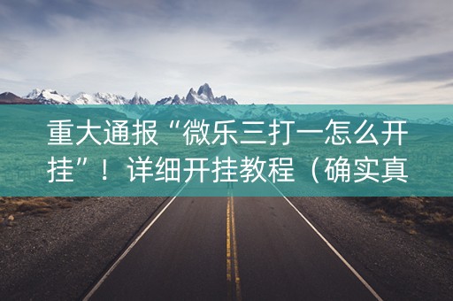 重大通报“微乐三打一怎么开挂”！详细开挂教程（确实真的有挂)-知乎