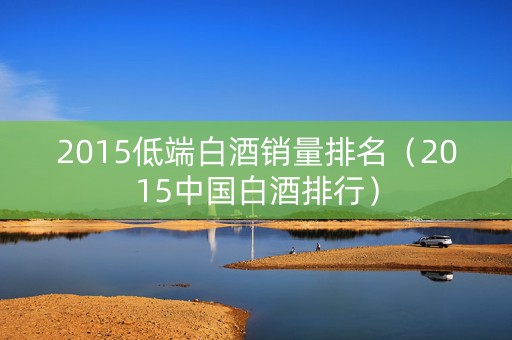 2015低端白酒销量排名（2015中国白酒排行）