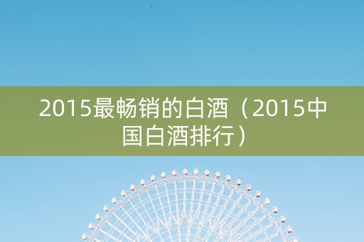 2015最畅销的白酒（2015中国白酒排行）