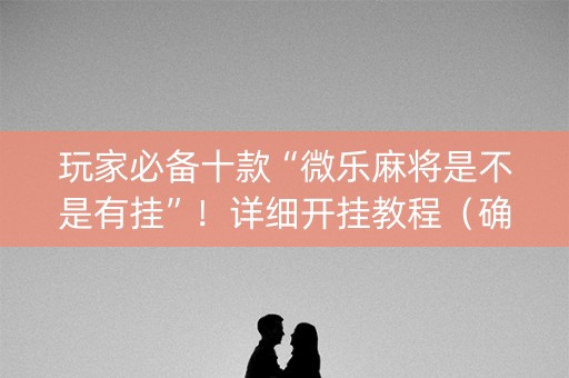 玩家必备十款“微乐麻将是不是有挂”！详细开挂教程（确实真的有挂)-知乎