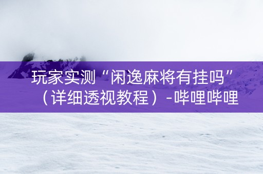 玩家实测“闲逸麻将有挂吗”（详细透视教程）-哔哩哔哩