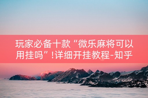 玩家必备十款“微乐麻将可以用挂吗”!详细开挂教程-知乎