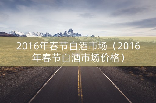 2016年春节白酒市场（2016年春节白酒市场价格）