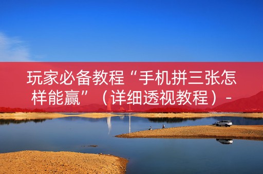 玩家必备教程“手机拼三张怎样能赢”（详细透视教程）-哔哩哔哩