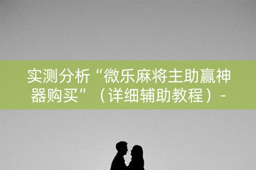 实测分析“微乐麻将主助赢神器购买”（详细辅助教程）-哔哩哔哩