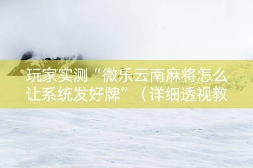 玩家实测“微乐云南麻将怎么让系统发好牌”（详细透视教程）-哔哩哔哩