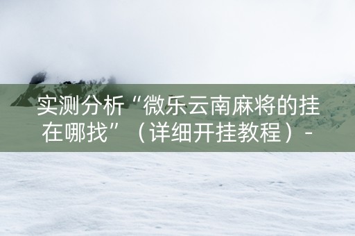 实测分析“微乐云南麻将的挂在哪找”（详细开挂教程）-哔哩哔哩