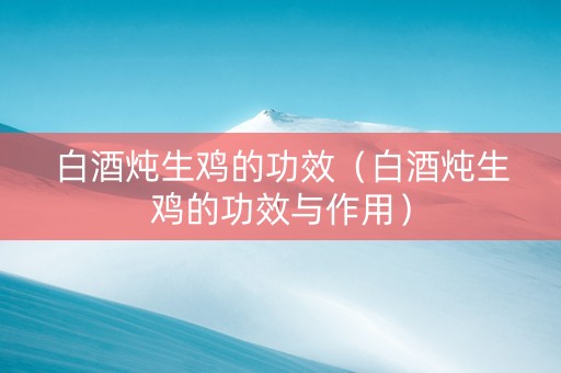 白酒炖生鸡的功效（白酒炖生鸡的功效与作用）