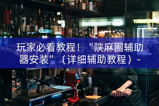 玩家必看教程！“陕麻圈辅助器安装”（详细辅助教程）-哔哩哔哩