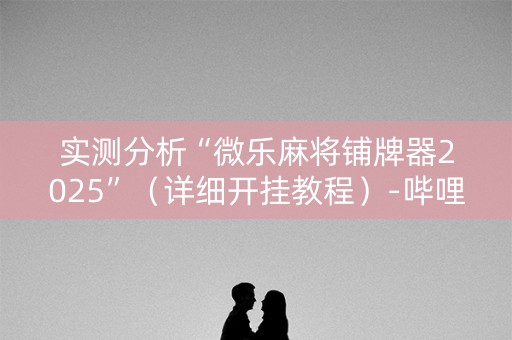 实测分析“微乐麻将铺牌器2025”（详细开挂教程）-哔哩哔哩