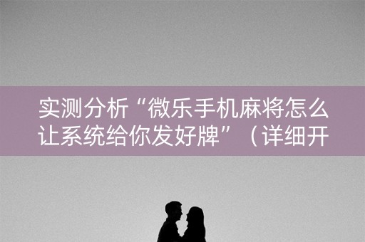 实测分析“微乐手机麻将怎么让系统给你发好牌”（详细开挂教程）-哔哩哔哩