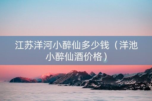 江苏洋河小醉仙多少钱（洋池小醉仙酒价格）