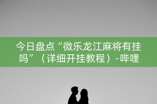今日盘点“微乐龙江麻将有挂吗”（详细开挂教程）-哔哩哔哩