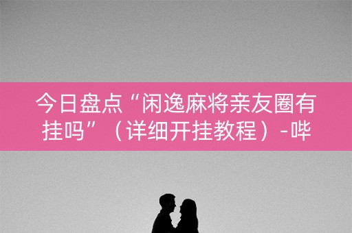 今日盘点“闲逸麻将亲友圈有挂吗”（详细开挂教程）-哔哩哔哩