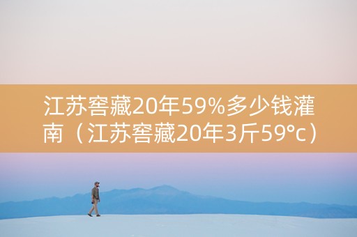 江苏窖藏20年59%多少钱灌南（江苏窖藏20年3斤59°c）