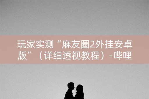 玩家实测“麻友圈2外挂安卓版”（详细透视教程）-哔哩哔哩