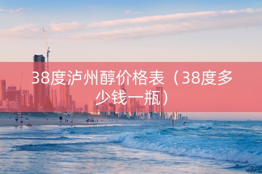 38度泸州醇价格表（38度多少钱一瓶）
