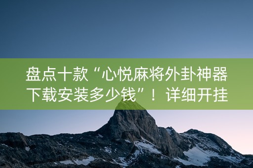 盘点十款“心悦麻将外卦神器下载安装多少钱”！详细开挂教程（确实真的有挂)-知乎