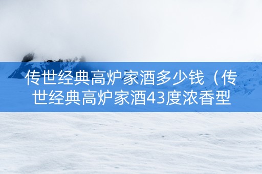 传世经典高炉家酒多少钱（传世经典高炉家酒43度浓香型）