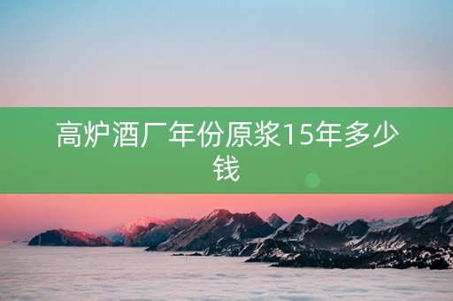 高炉酒厂年份原浆15年多少钱