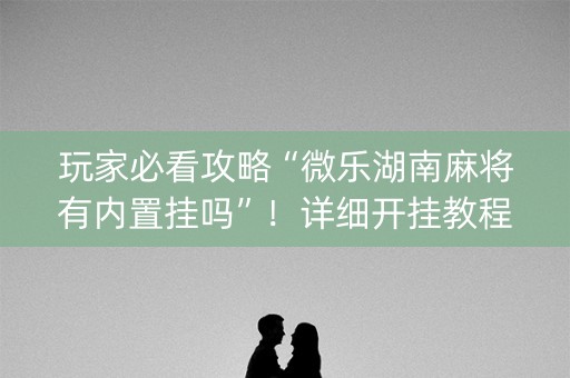 玩家必看攻略“微乐湖南麻将有内置挂吗”！详细开挂教程（确实真的有挂)-知乎