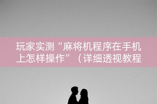 玩家实测“麻将机程序在手机上怎样操作”（详细透视教程）-哔哩哔哩