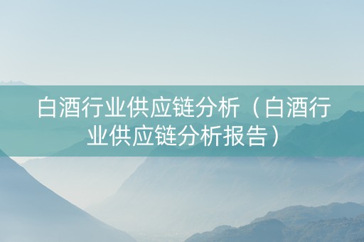 白酒行业供应链分析（白酒行业供应链分析报告）