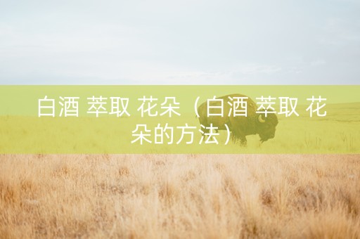 白酒 萃取 花朵（白酒 萃取 花朵的方法）