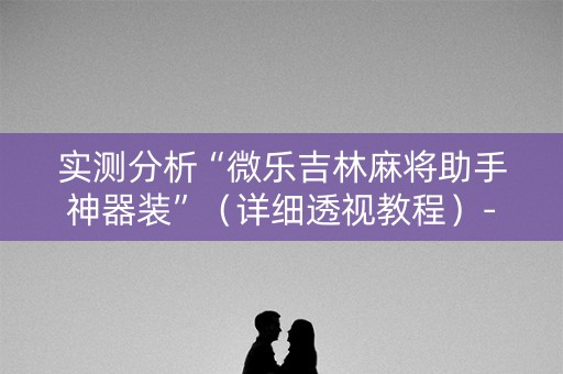 实测分析“微乐吉林麻将助手神器装”（详细透视教程）-哔哩哔哩