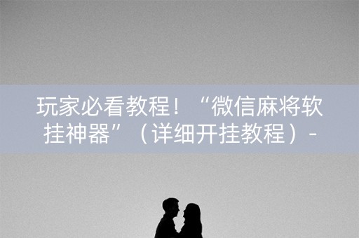 玩家必看教程！“微信麻将软挂神器”（详细开挂教程）-哔哩哔哩