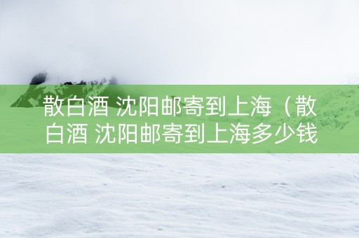 散白酒 沈阳邮寄到上海（散白酒 沈阳邮寄到上海多少钱）