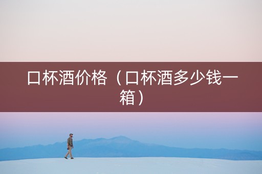 口杯酒价格（口杯酒多少钱一箱）