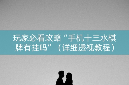玩家必看攻略“手机十三水棋牌有挂吗”（详细透视教程）-哔哩哔哩