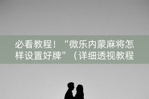 必看教程！“微乐内蒙麻将怎样设置好牌”（详细透视教程）-哔哩哔哩