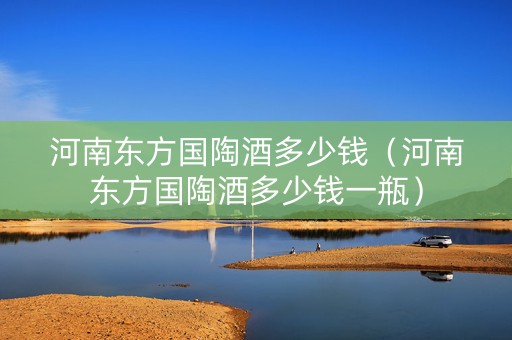 河南东方国陶酒多少钱（河南东方国陶酒多少钱一瓶）