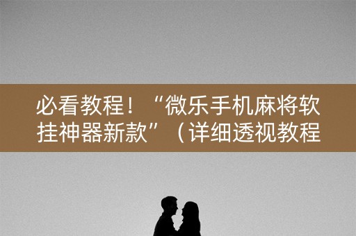 必看教程！“微乐手机麻将软挂神器新款”（详细透视教程）-哔哩哔哩