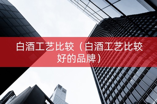 白酒工艺比较（白酒工艺比较好的品牌）