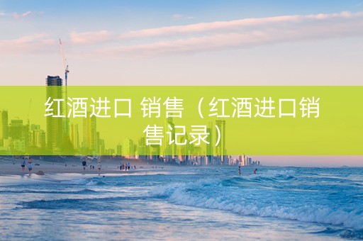 红酒进口 销售（红酒进口销售记录）
