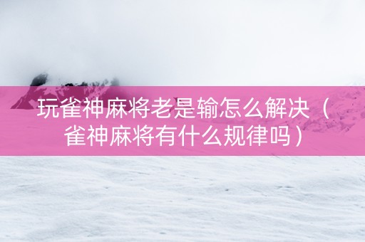 玩雀神麻将老是输怎么解决（雀神麻将有什么规律吗）