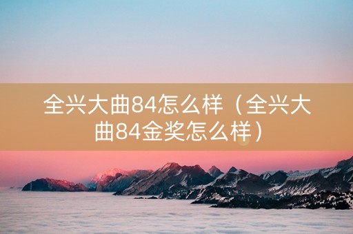 全兴大曲84怎么样（全兴大曲84金奖怎么样）