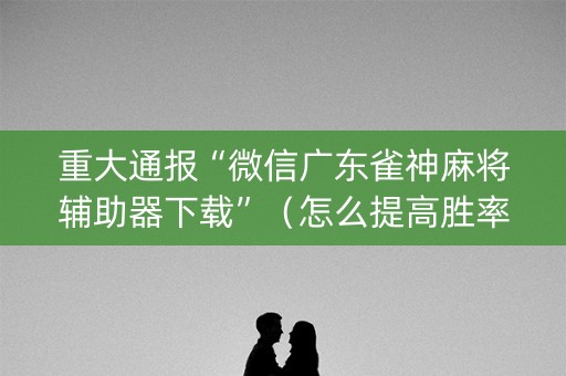 重大通报“微信广东雀神麻将辅助器下载”（怎么提高胜率)