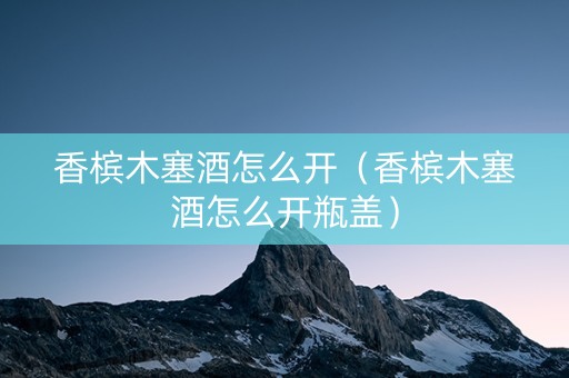 香槟木塞酒怎么开（香槟木塞酒怎么开瓶盖）