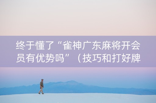 终于懂了“雀神广东麻将开会员有优势吗”（技巧和打好牌方法)
